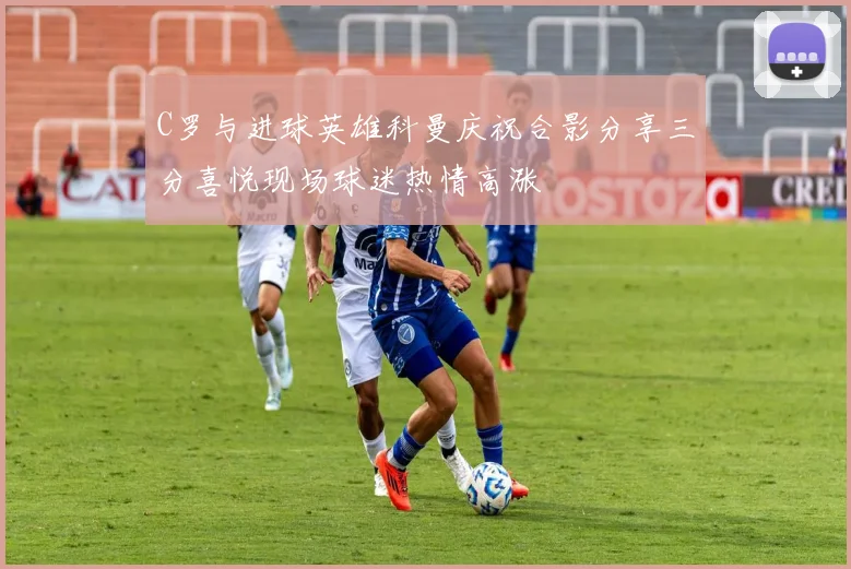 C罗与进球英雄科曼庆祝合影分享三分喜悦现场球迷热情高涨