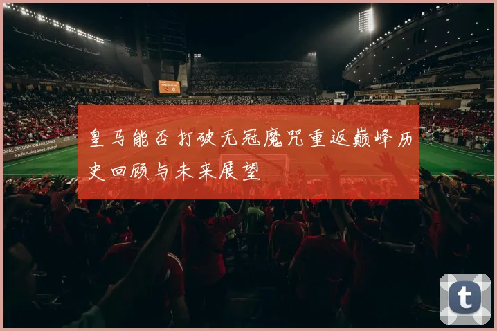 皇马能否打破无冠魔咒重返巅峰历史回顾与未来展望