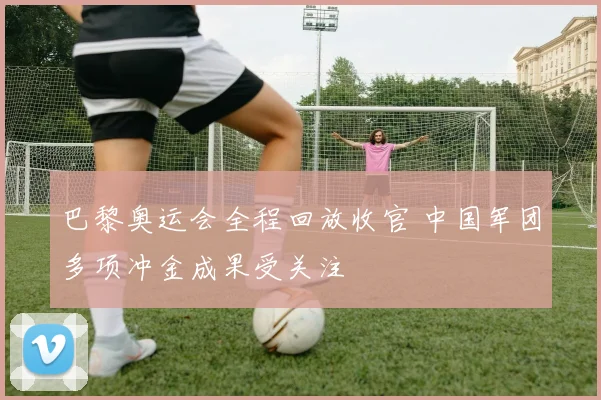 巴黎奥运会全程回放收官 中国军团多项冲金成果受关注