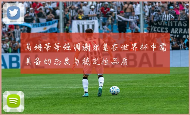 乌姆蒂蒂强调谢尔基在世界杯中需具备的态度与稳定性品质