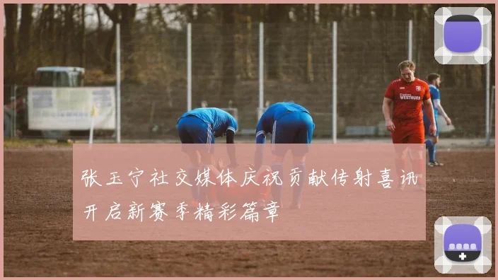 张玉宁社交媒体庆祝贡献传射喜讯开启新赛季精彩篇章