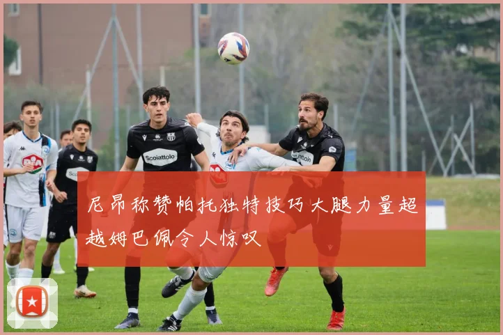尼昂称赞帕托独特技巧大腿力量超越姆巴佩令人惊叹
