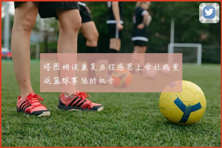 塔图姆谈康复历程感恩上帝让我重返篮球赛场的机会