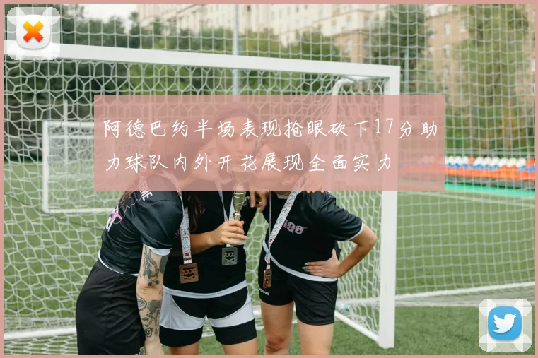 阿德巴约半场表现抢眼砍下17分助力球队内外开花展现全面实力