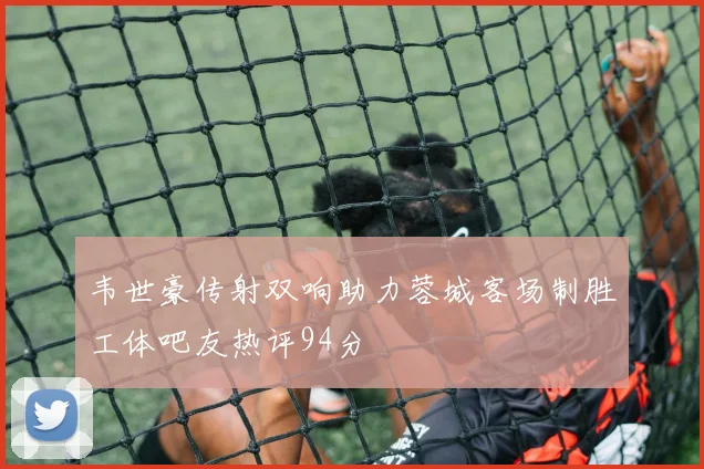 韦世豪传射双响助力蓉城客场制胜工体吧友热评94分