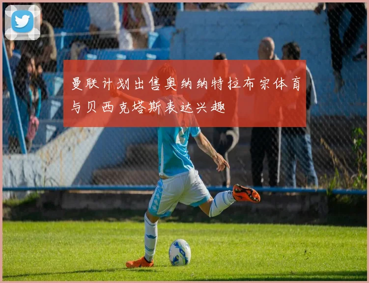 曼联计划出售奥纳纳特拉布宗体育与贝西克塔斯表达兴趣
