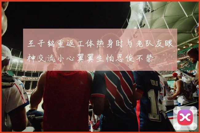 王子铭重返工体热身时与老队友眼神交流小心翼翼生怕忍俊不禁