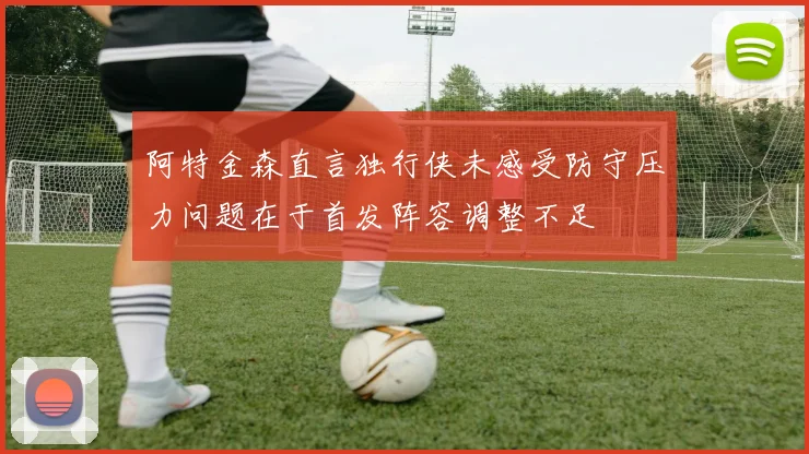 阿特金森直言独行侠未感受防守压力问题在于首发阵容调整不足