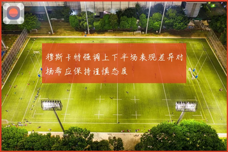 穆斯卡特强调上下半场表现差异对杨希应保持谨慎态度
