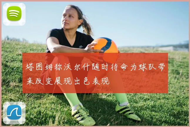 塔图姆称沃尔什随时待命为球队带来改变展现出色表现