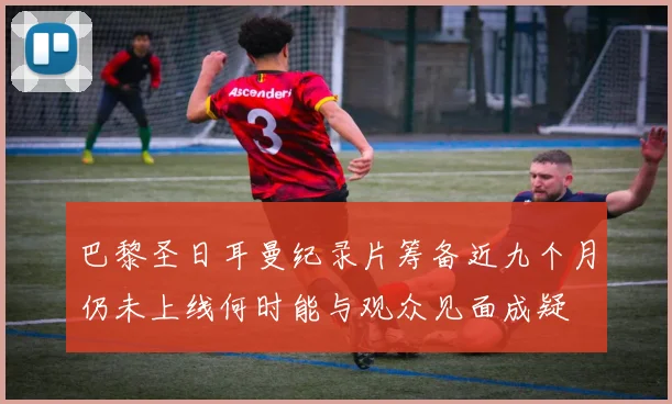 巴黎圣日耳曼纪录片筹备近九个月仍未上线何时能与观众见面成疑