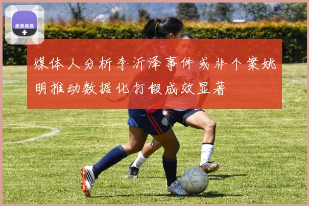 媒体人分析李沂泽事件或非个案姚明推动数据化打假成效显著