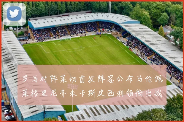 罗马对阵莱切首发阵容公布马伦佩莱格里尼齐米卡斯皮西利领衔出战