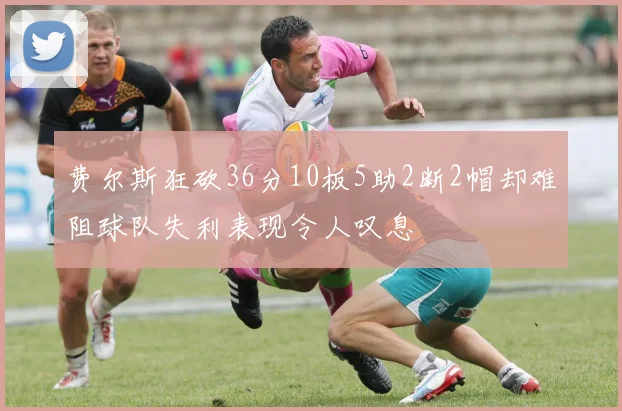 费尔斯狂砍36分10板5助2断2帽却难阻球队失利表现令人叹息