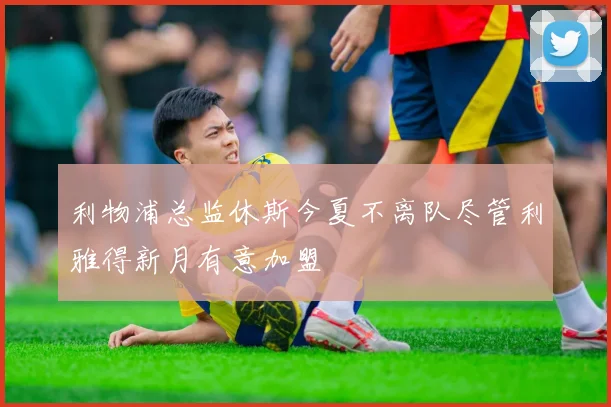 利物浦总监休斯今夏不离队尽管利雅得新月有意加盟