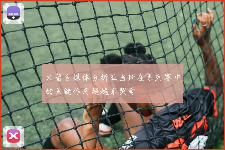 火箭自媒体分析亚当斯在系列赛中的关键作用超越东契奇
