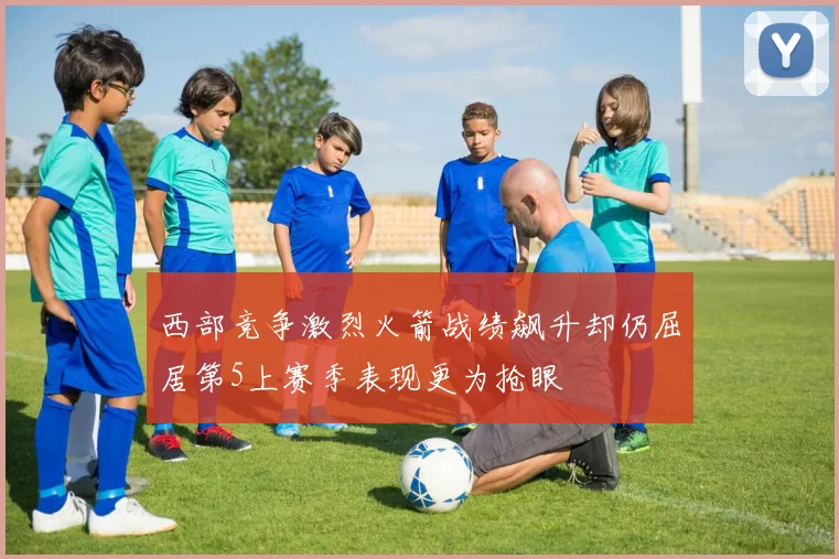 西部竞争激烈火箭战绩飙升却仍屈居第5上赛季表现更为抢眼
