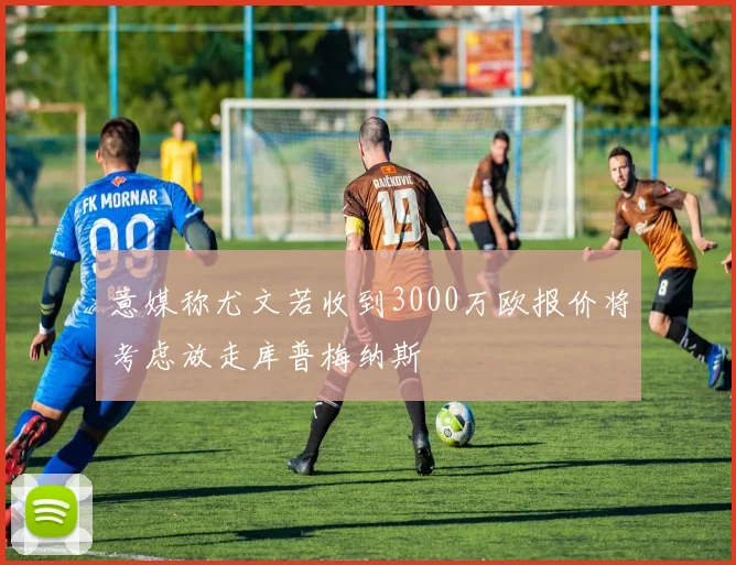 意媒称尤文若收到3000万欧报价将考虑放走库普梅纳斯
