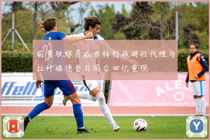 前曼联球员威尔转行旅游社代理与拉什福德昔日同台回忆重现